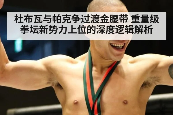 杜布瓦与帕克争过渡金腰带 重量级拳坛新势力上位的深度逻辑解析